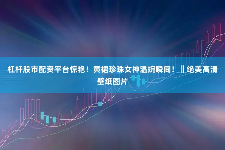 杠杆股市配资平台惊艳！黄裙珍珠女神温婉瞬间！‖绝美高清壁纸图片