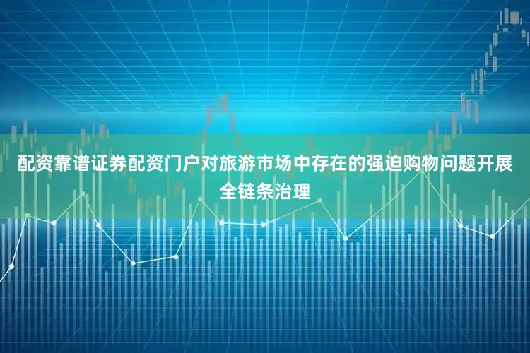 配资靠谱证券配资门户对旅游市场中存在的强迫购物问题开展全链条治理