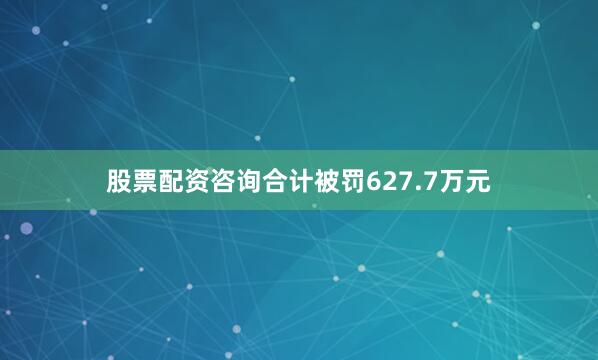 股票配资咨询合计被罚627.7万元