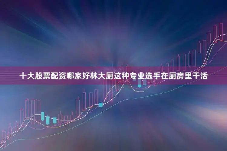 十大股票配资哪家好林大厨这种专业选手在厨房里干活