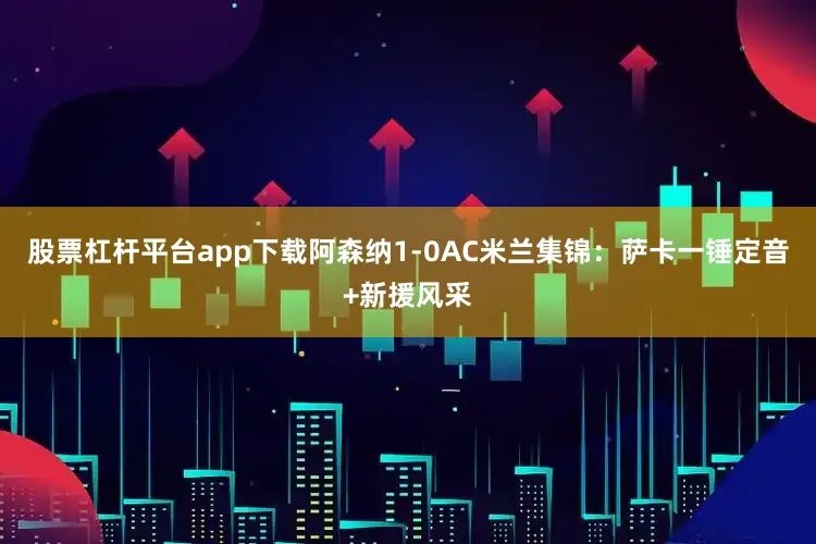 股票杠杆平台app下载阿森纳1-0AC米兰集锦：萨卡一锤定音+新援风采
