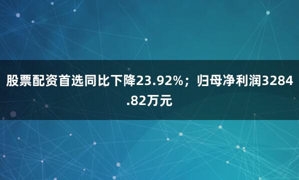 股票配资首选同比下降23.92%；归母净利润3284.82万元