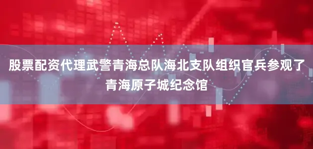 股票配资代理武警青海总队海北支队组织官兵参观了青海原子城纪念馆