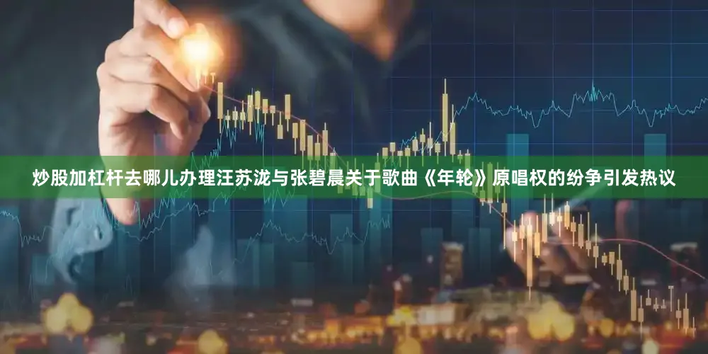 炒股加杠杆去哪儿办理汪苏泷与张碧晨关于歌曲《年轮》原唱权的纷争引发热议