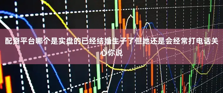 配资平台哪个是实盘的已经结婚生子了但她还是会经常打电话关心你说