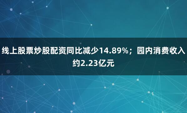 线上股票炒股配资同比减少14.89%；园内消费收入约2.23亿元