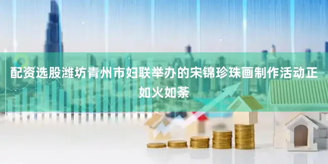 配资选股潍坊青州市妇联举办的宋锦珍珠画制作活动正如火如荼