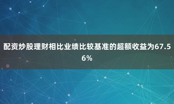 配资炒股理财相比业绩比较基准的超额收益为67.56%