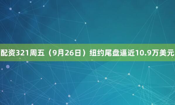 配资321周五（9月26日）纽约尾盘逼近10.9万美元